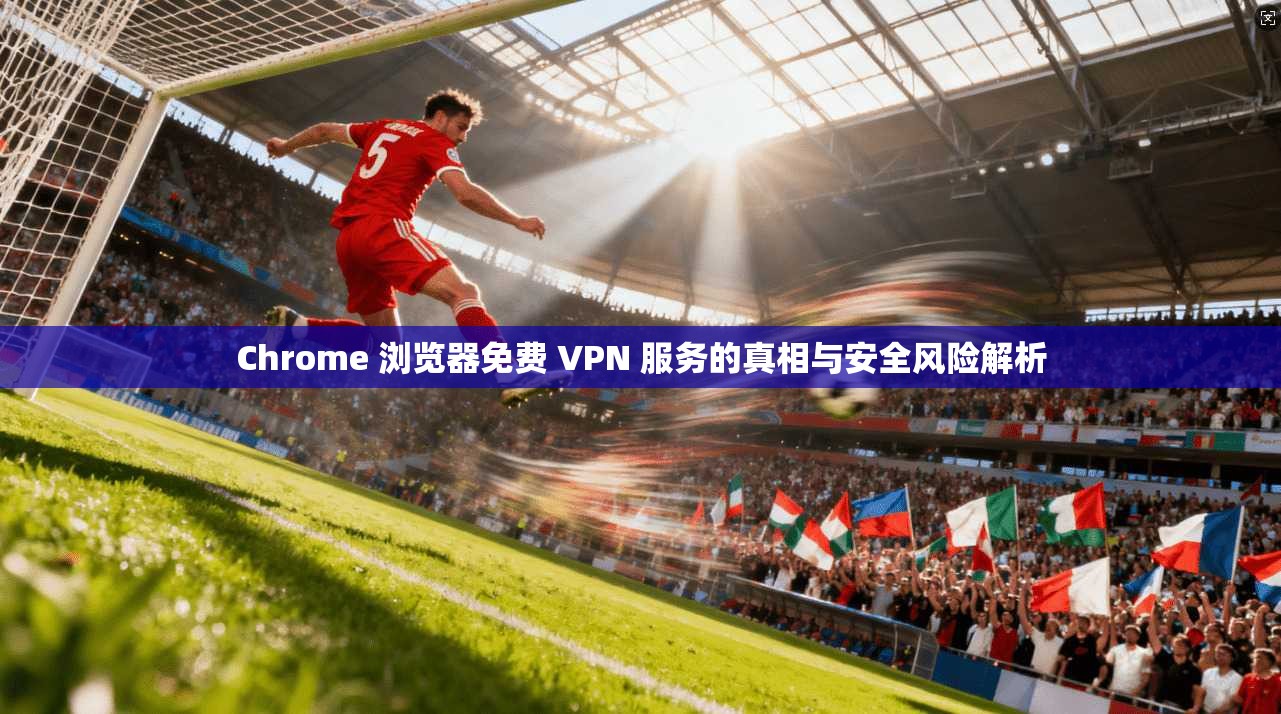 Chrome 浏览器免费 VPN 服务的真相与安全风险解析
