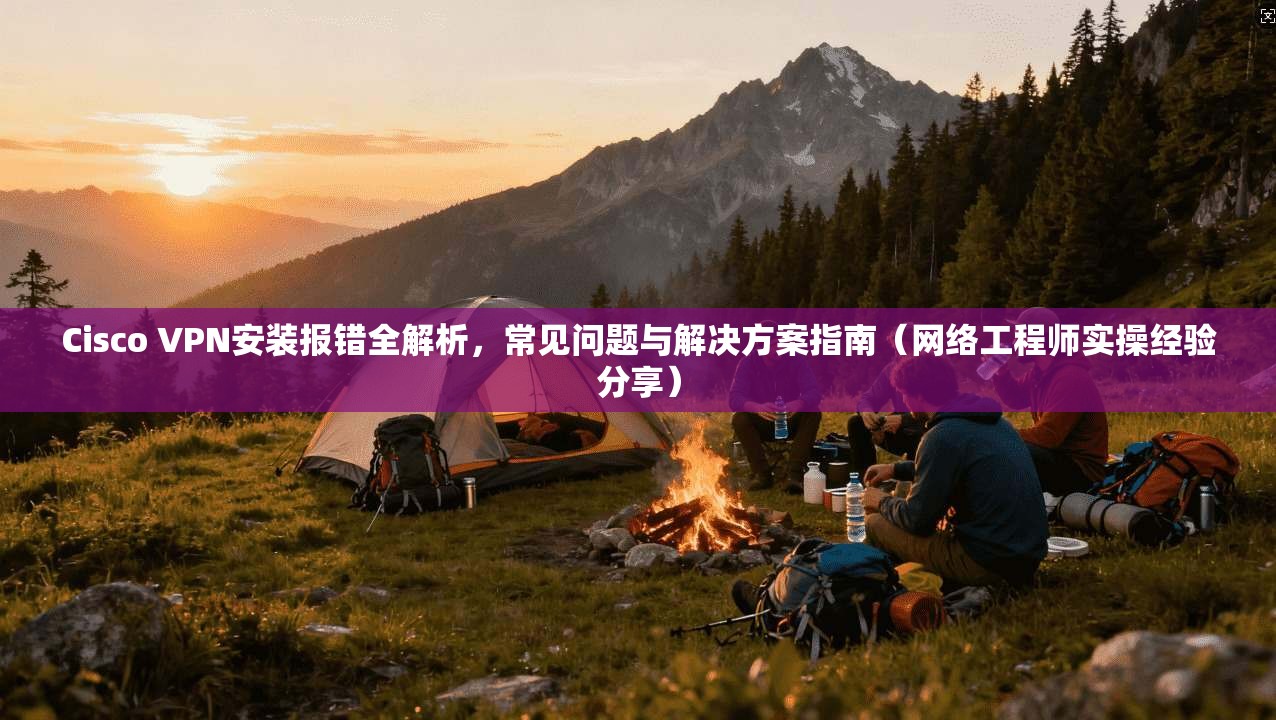 Cisco VPN安装报错全解析，常见问题与解决方案指南（网络工程师实操经验分享）
