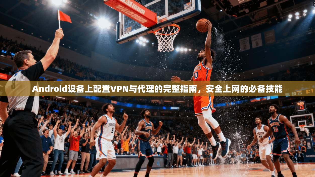 Android设备上配置VPN与代理的完整指南，安全上网的必备技能
