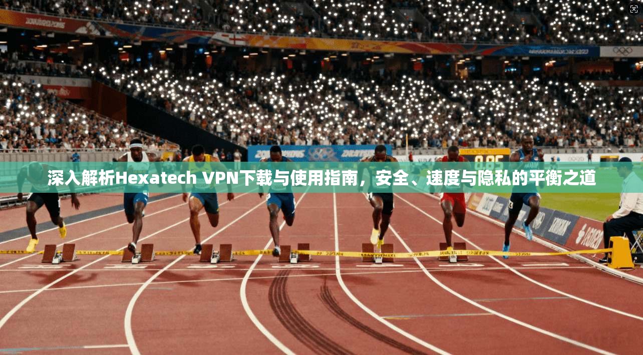 深入解析Hexatech VPN下载与使用指南，安全、速度与隐私的平衡之道