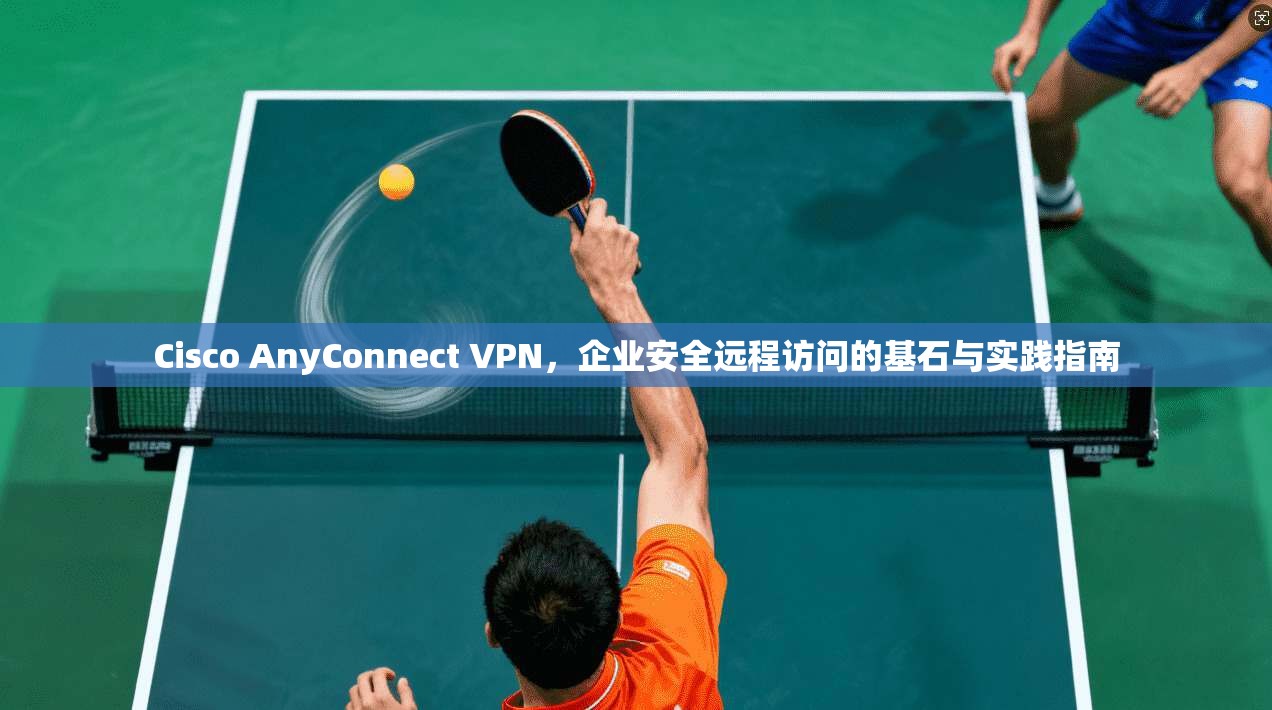 Cisco AnyConnect VPN，企业安全远程访问的基石与实践指南