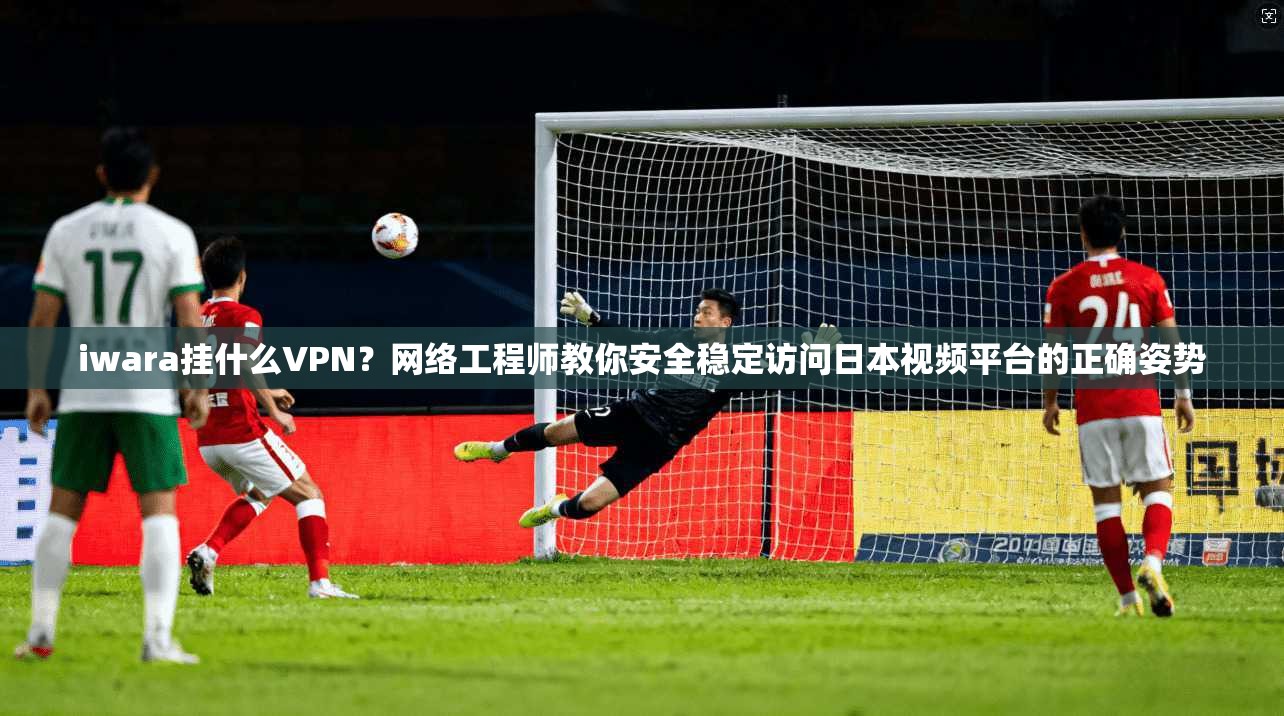 iwara挂什么VPN？网络工程师教你安全稳定访问日本视频平台的正确姿势