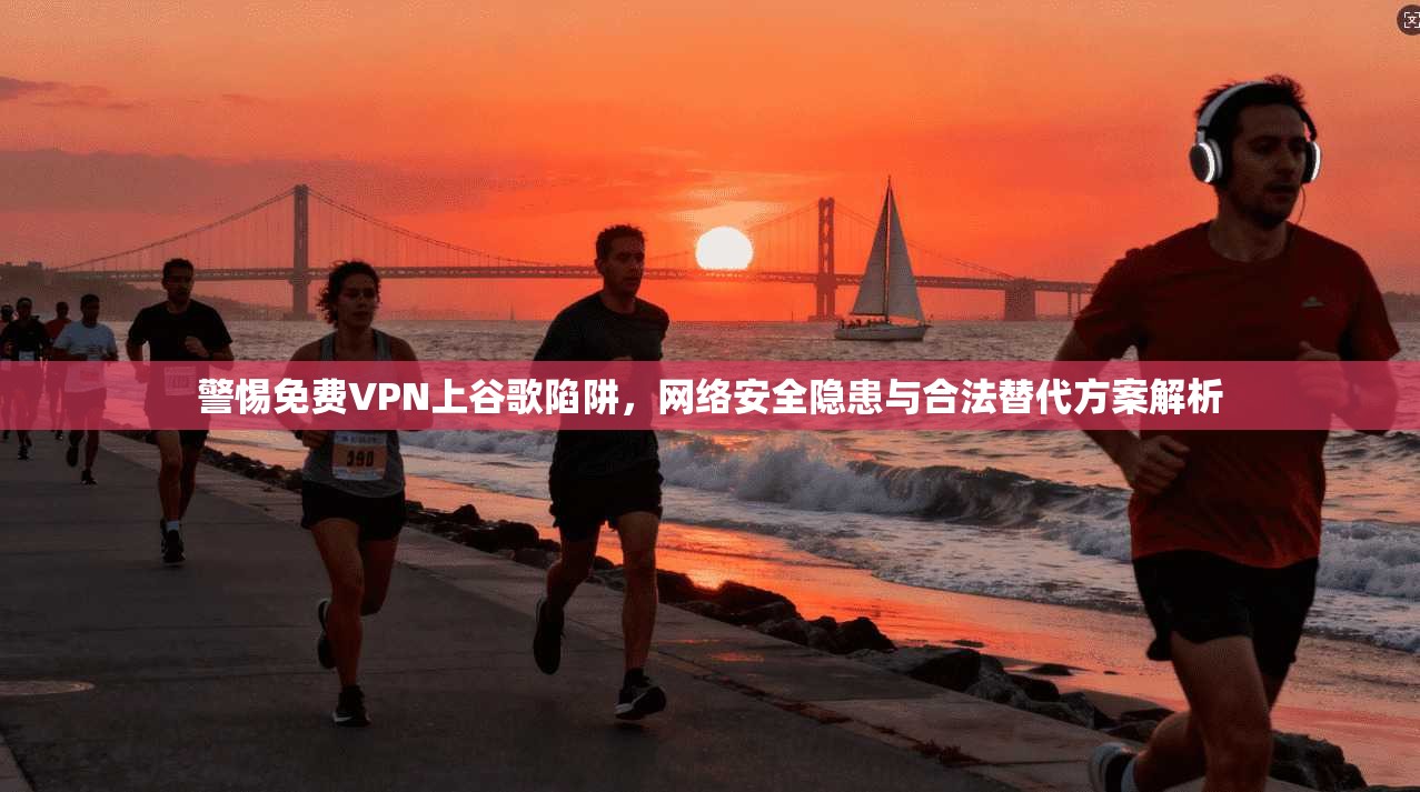 警惕免费VPN上谷歌陷阱，网络安全隐患与合法替代方案解析