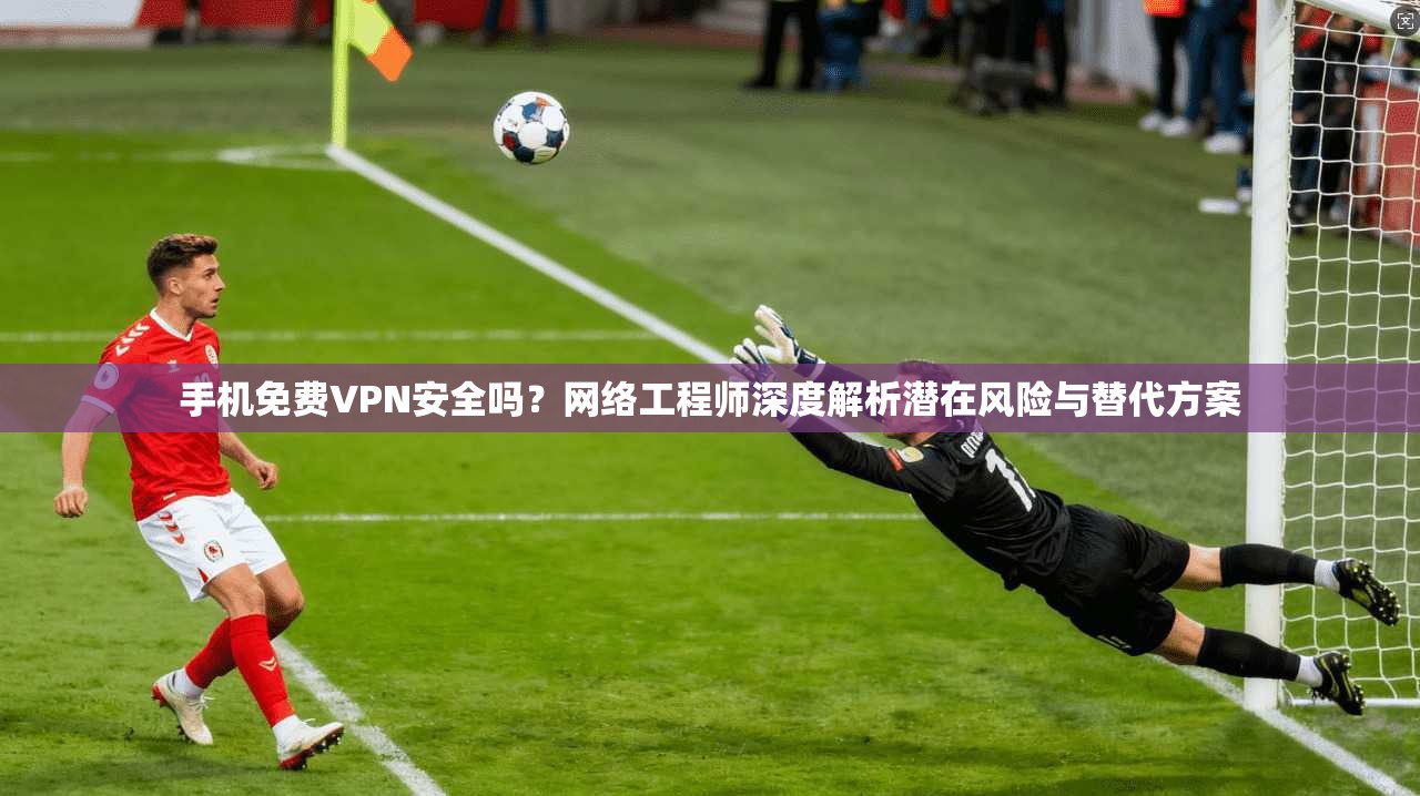 手机免费VPN安全吗？网络工程师深度解析潜在风险与替代方案