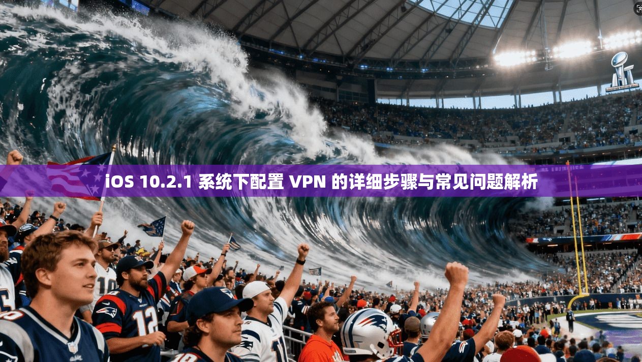 iOS 10.2.1 系统下配置 VPN 的详细步骤与常见问题解析
