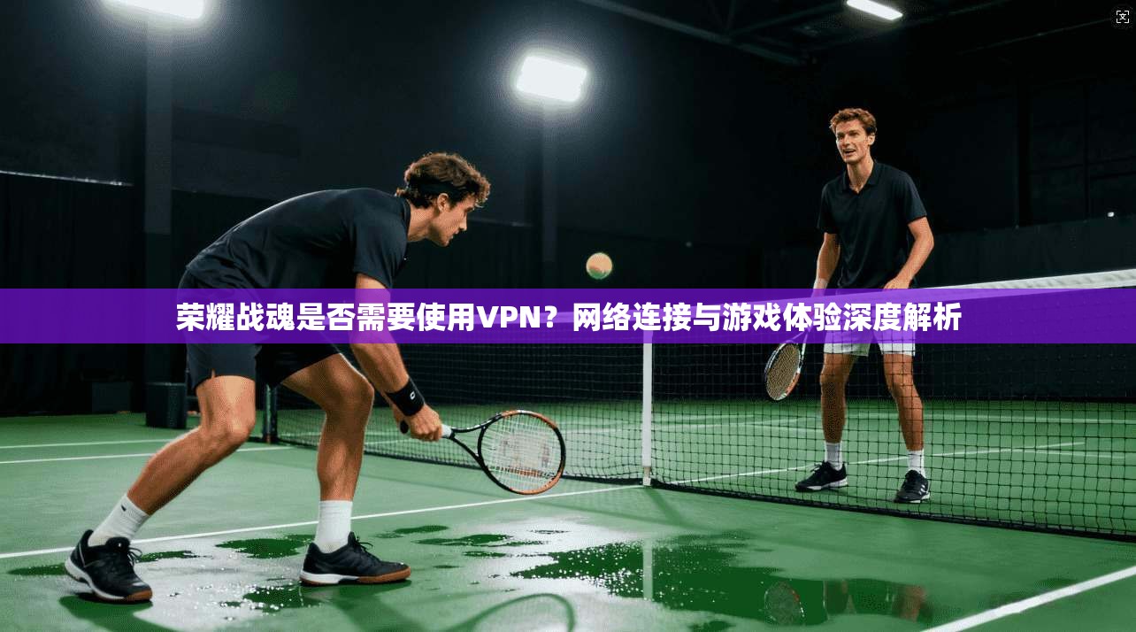 荣耀战魂是否需要使用VPN？网络连接与游戏体验深度解析