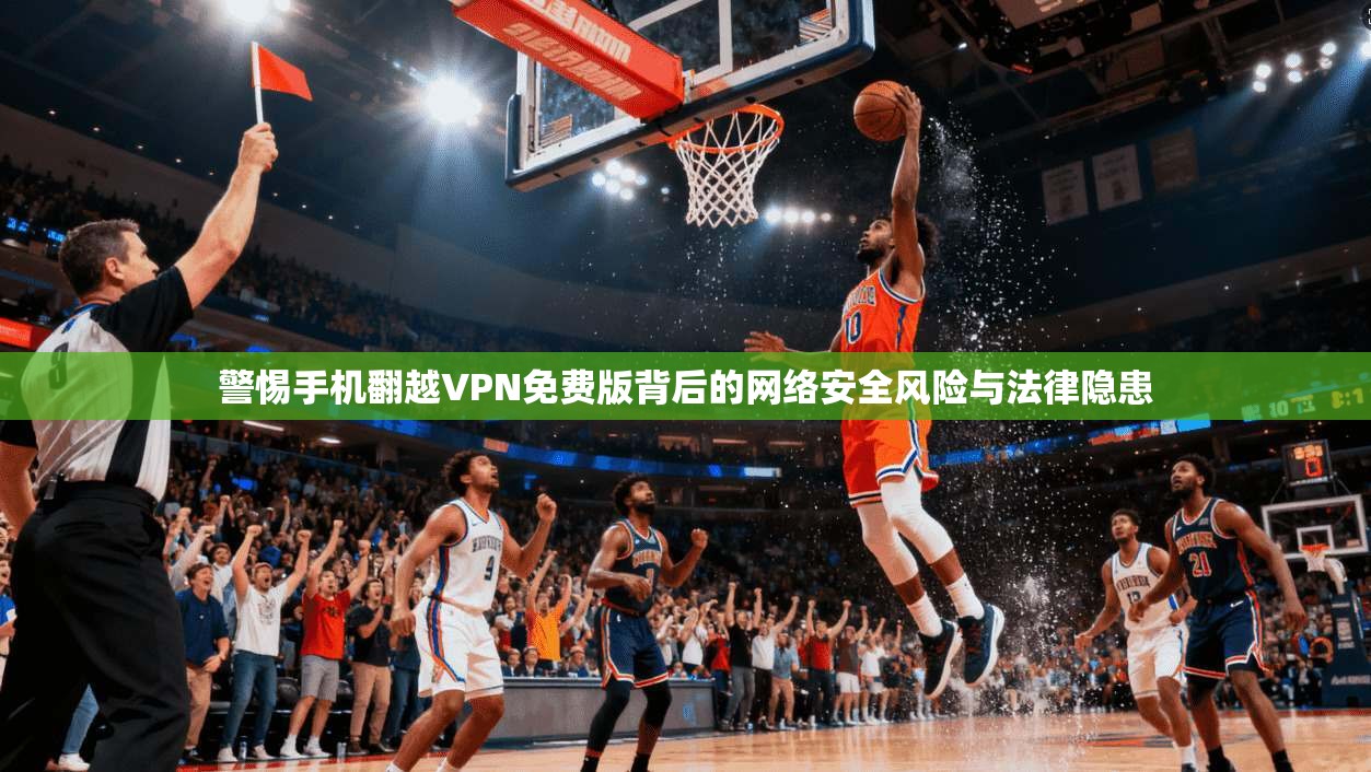 警惕手机翻越VPN免费版背后的网络安全风险与法律隐患