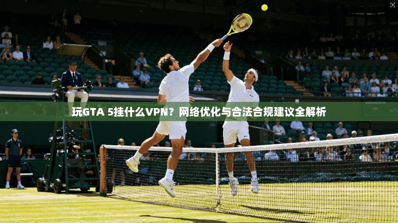玩GTA 5挂什么VPN？网络优化与合法合规建议全解析