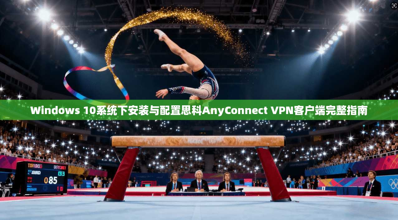 Windows 10系统下安装与配置思科AnyConnect VPN客户端完整指南