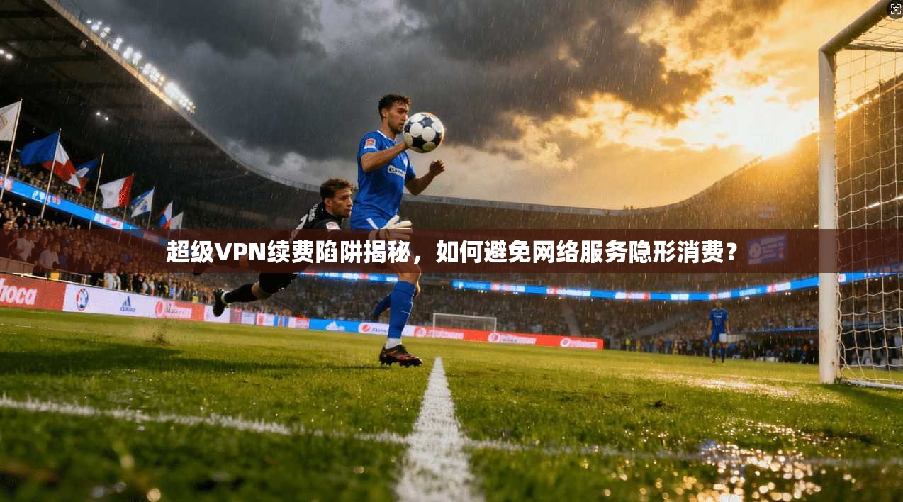 超级VPN续费陷阱揭秘，如何避免网络服务隐形消费？