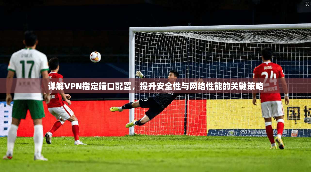 详解VPN指定端口配置，提升安全性与网络性能的关键策略