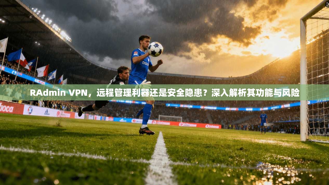 RAdmin VPN，远程管理利器还是安全隐患？深入解析其功能与风险