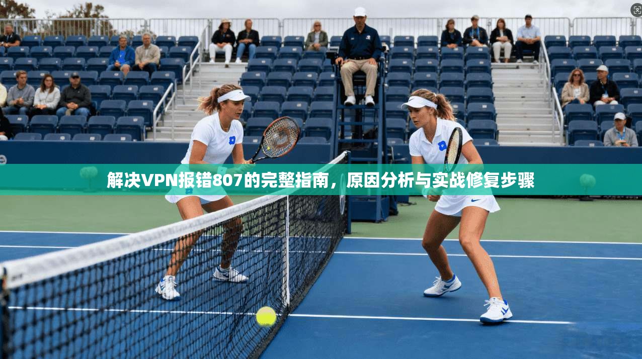 解决VPN报错807的完整指南，原因分析与实战修复步骤