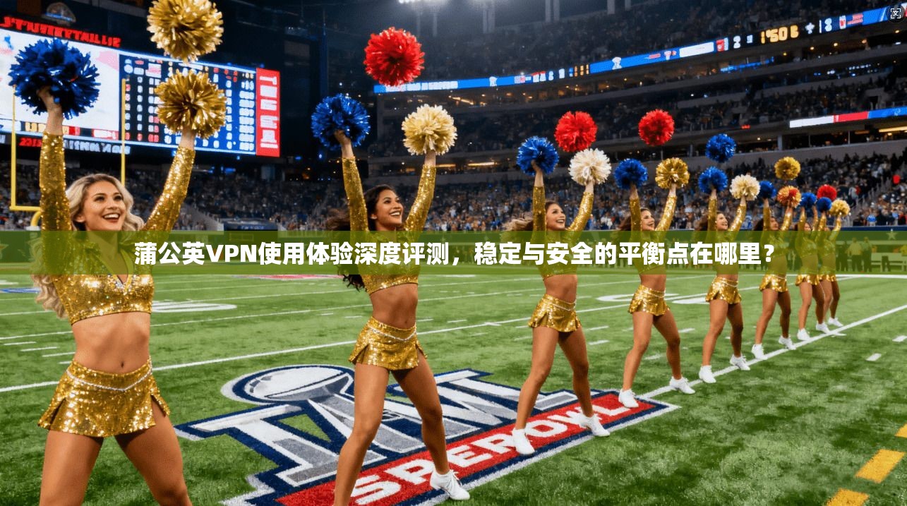 蒲公英VPN使用体验深度评测，稳定与安全的平衡点在哪里？