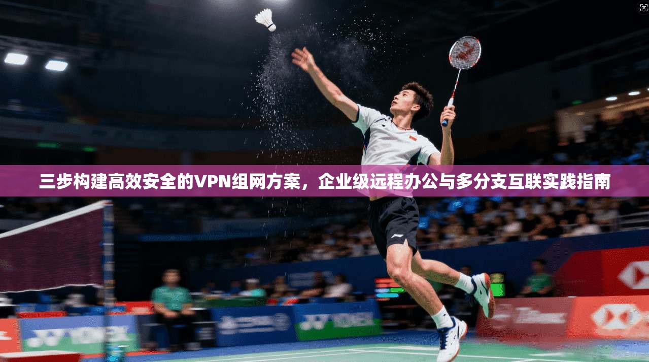 三步构建高效安全的VPN组网方案，企业级远程办公与多分支互联实践指南