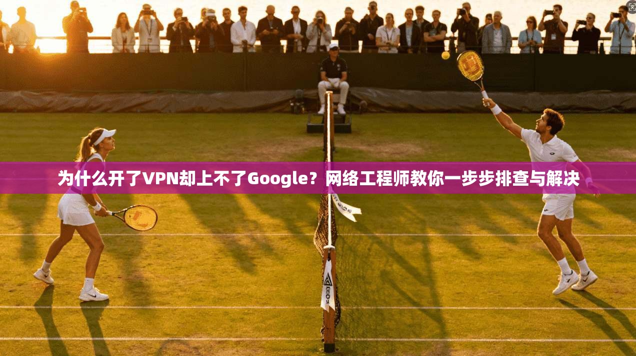 为什么开了VPN却上不了Google？网络工程师教你一步步排查与解决