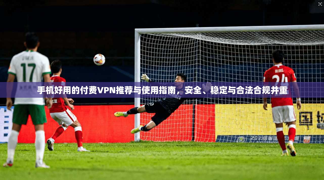 手机好用的付费VPN推荐与使用指南，安全、稳定与合法合规并重