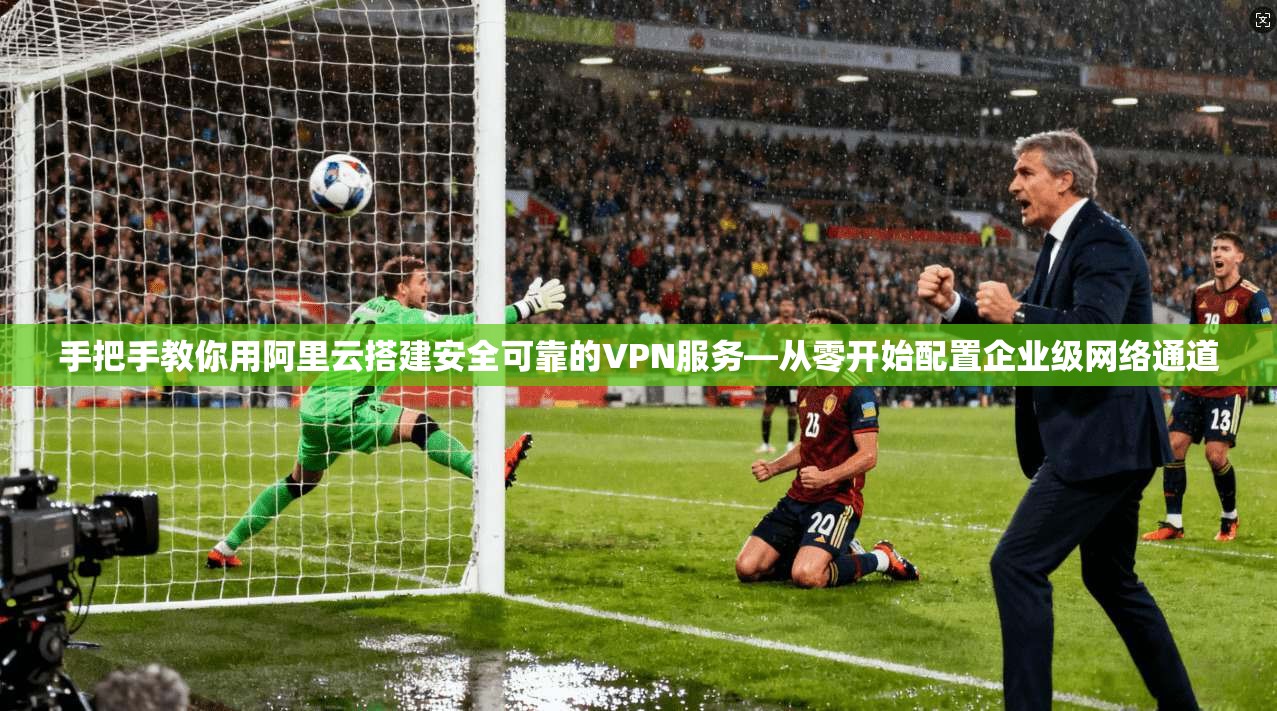 手把手教你用阿里云搭建安全可靠的VPN服务—从零开始配置企业级网络通道