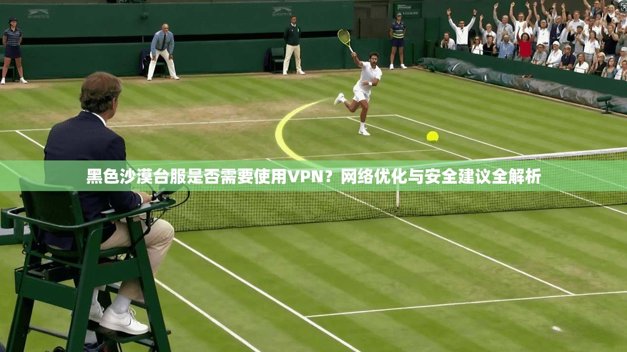 黑色沙漠台服是否需要使用VPN？网络优化与安全建议全解析