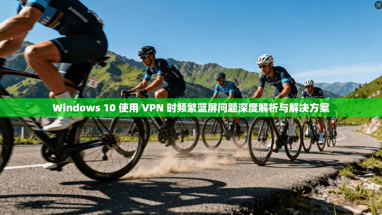 Windows 10 使用 VPN 时频繁蓝屏问题深度解析与解决方案