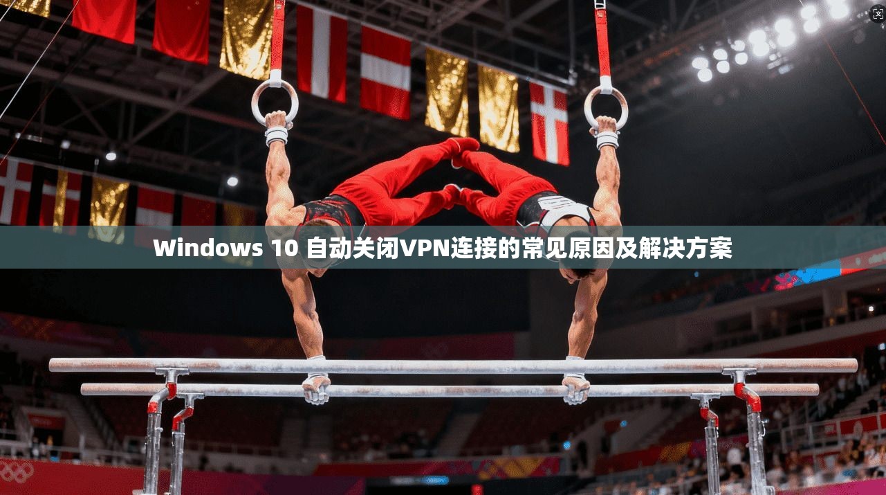 Windows 10 自动关闭VPN连接的常见原因及解决方案