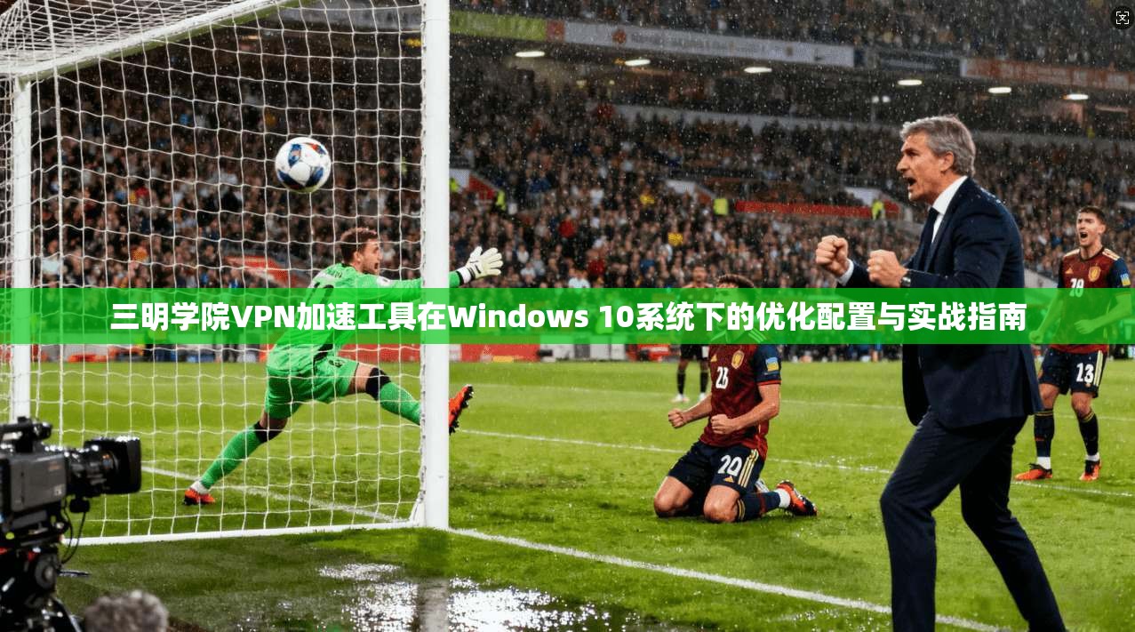 三明学院VPN加速工具在Windows 10系统下的优化配置与实战指南