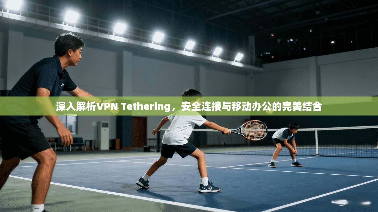 深入解析VPN Tethering，安全连接与移动办公的完美结合