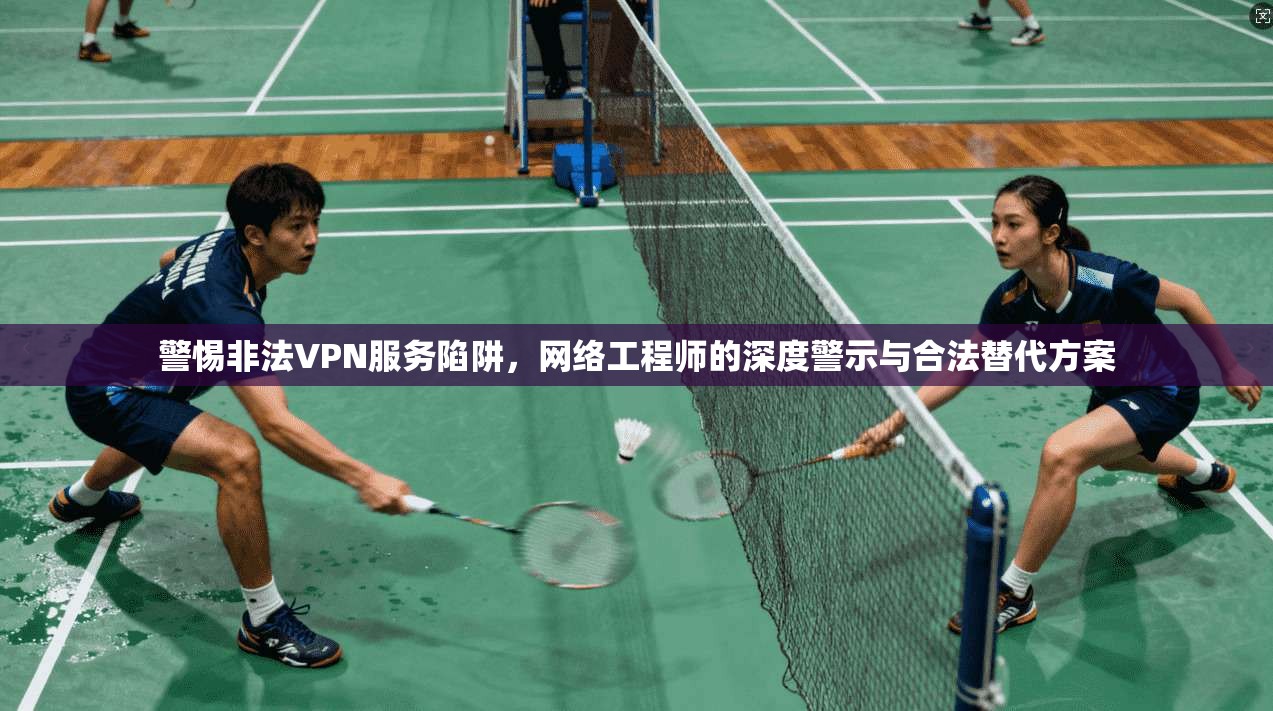 警惕非法VPN服务陷阱，网络工程师的深度警示与合法替代方案