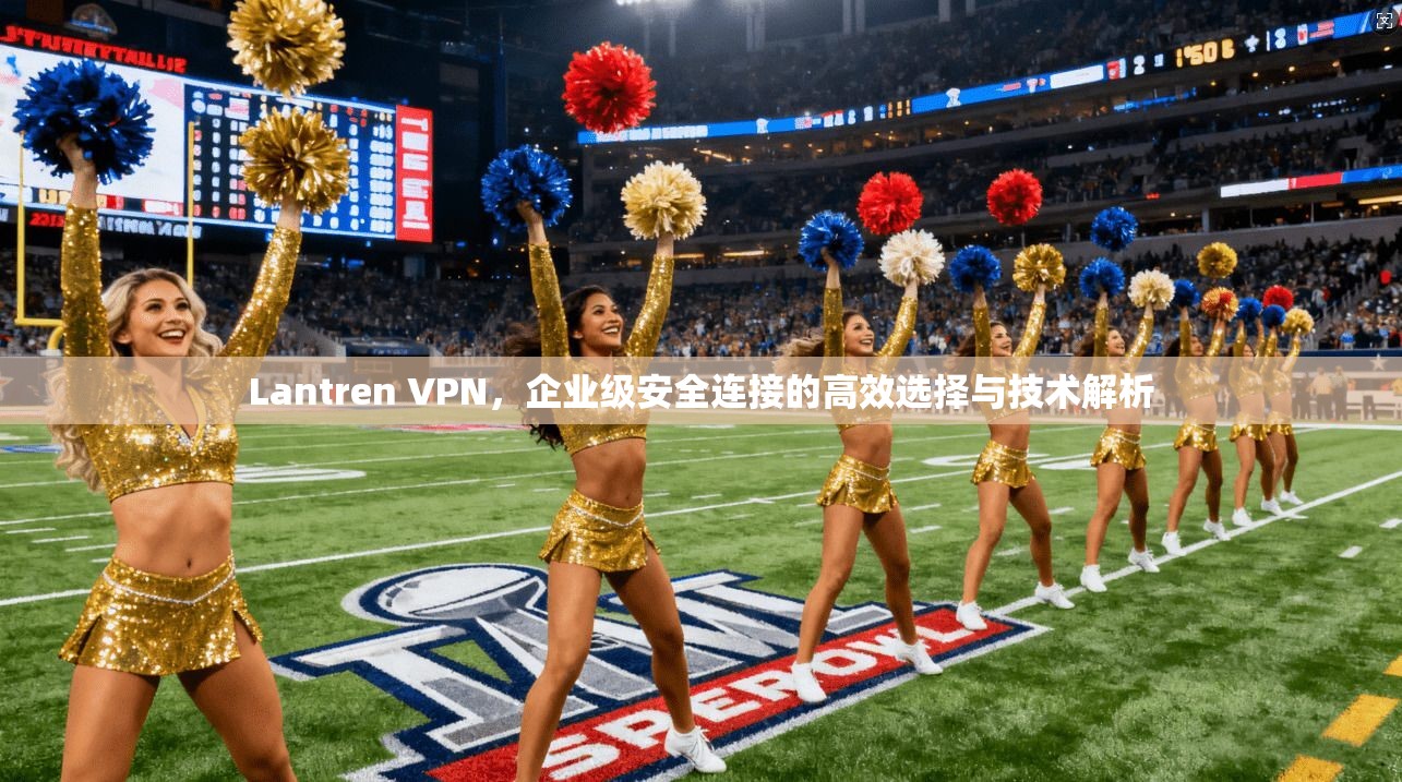 Lantren VPN，企业级安全连接的高效选择与技术解析