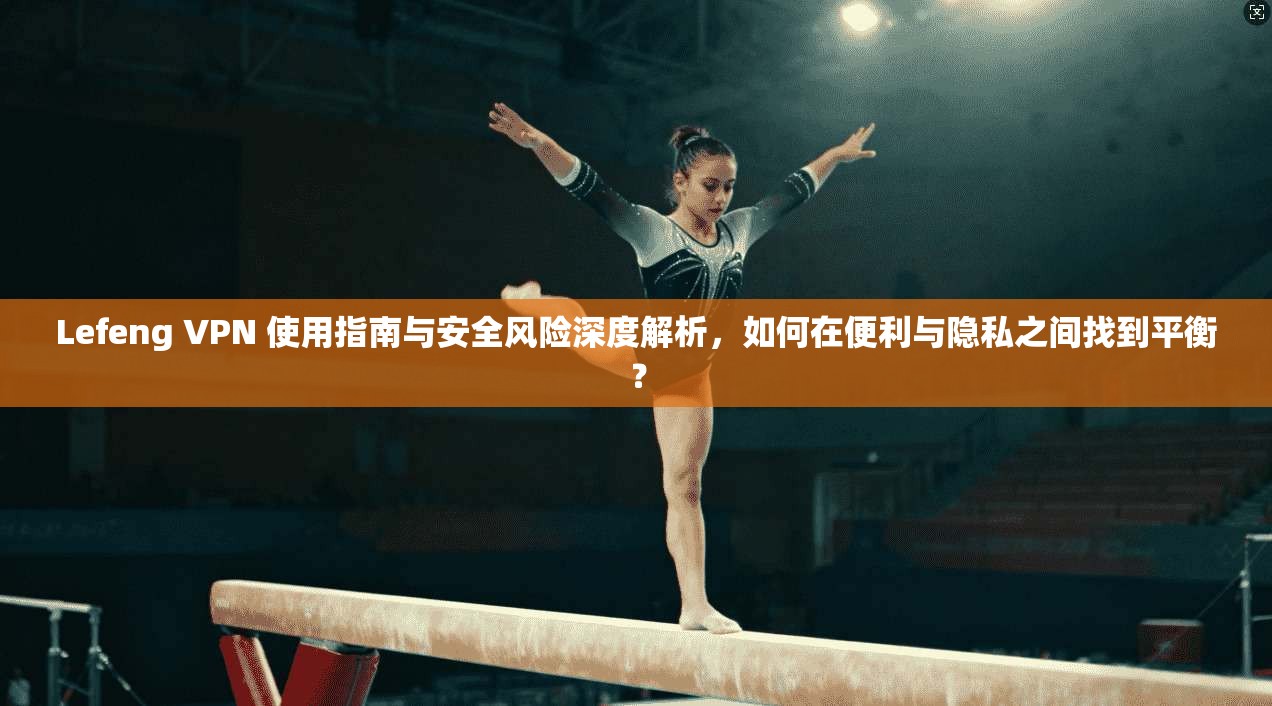 Lefeng VPN 使用指南与安全风险深度解析，如何在便利与隐私之间找到平衡？