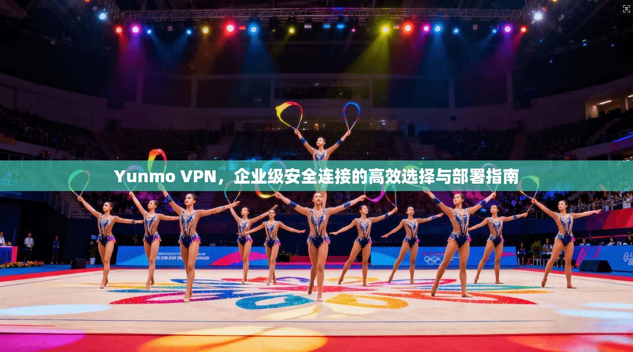 Yunmo VPN，企业级安全连接的高效选择与部署指南