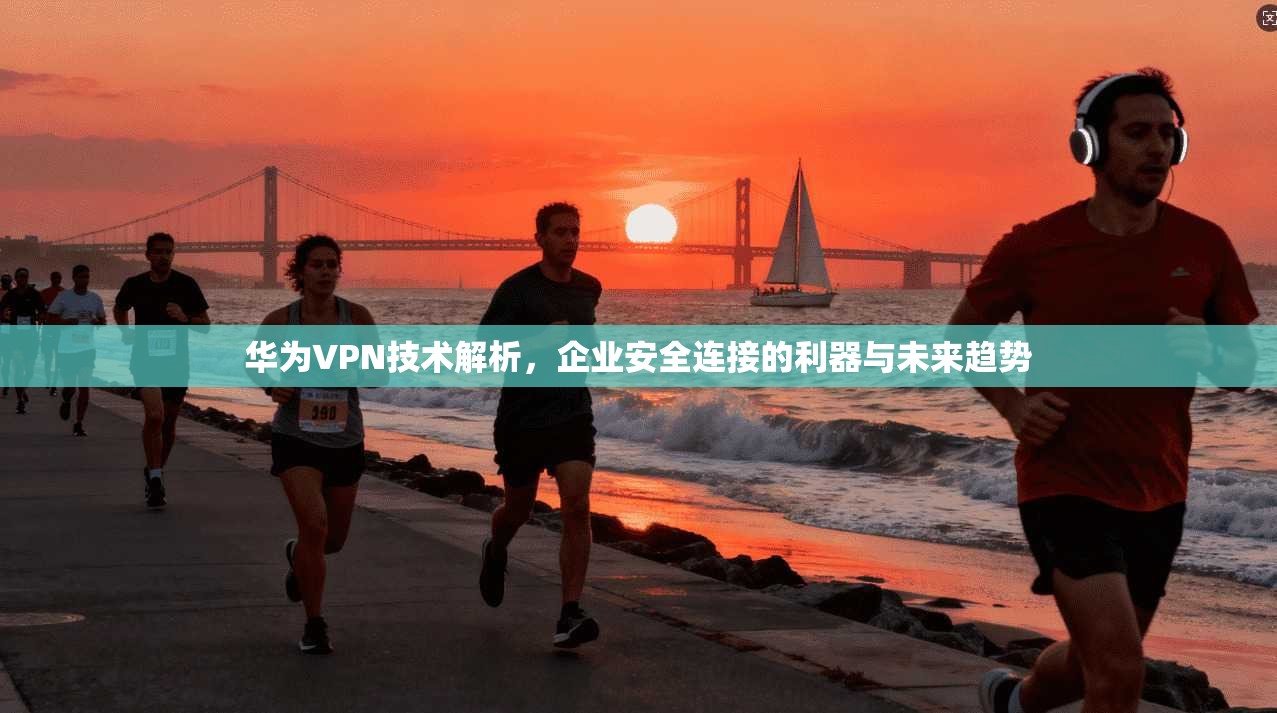 华为VPN技术解析，企业安全连接的利器与未来趋势
