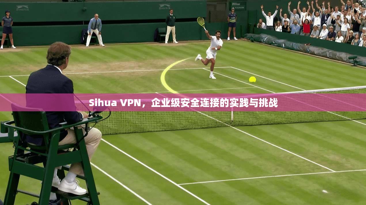 Sihua VPN，企业级安全连接的实践与挑战