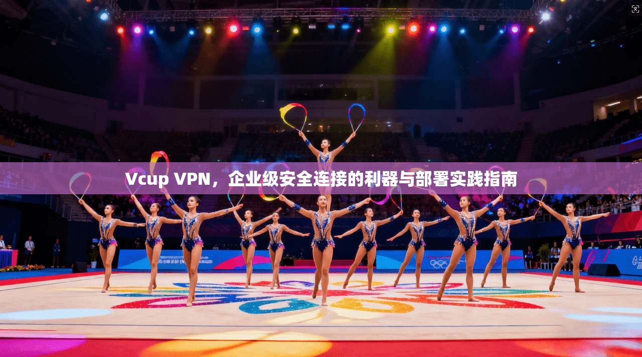 Vcup VPN，企业级安全连接的利器与部署实践指南