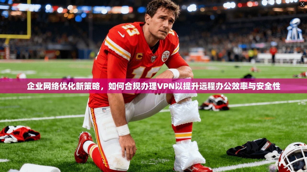 企业网络优化新策略，如何合规办理VPN以提升远程办公效率与安全性