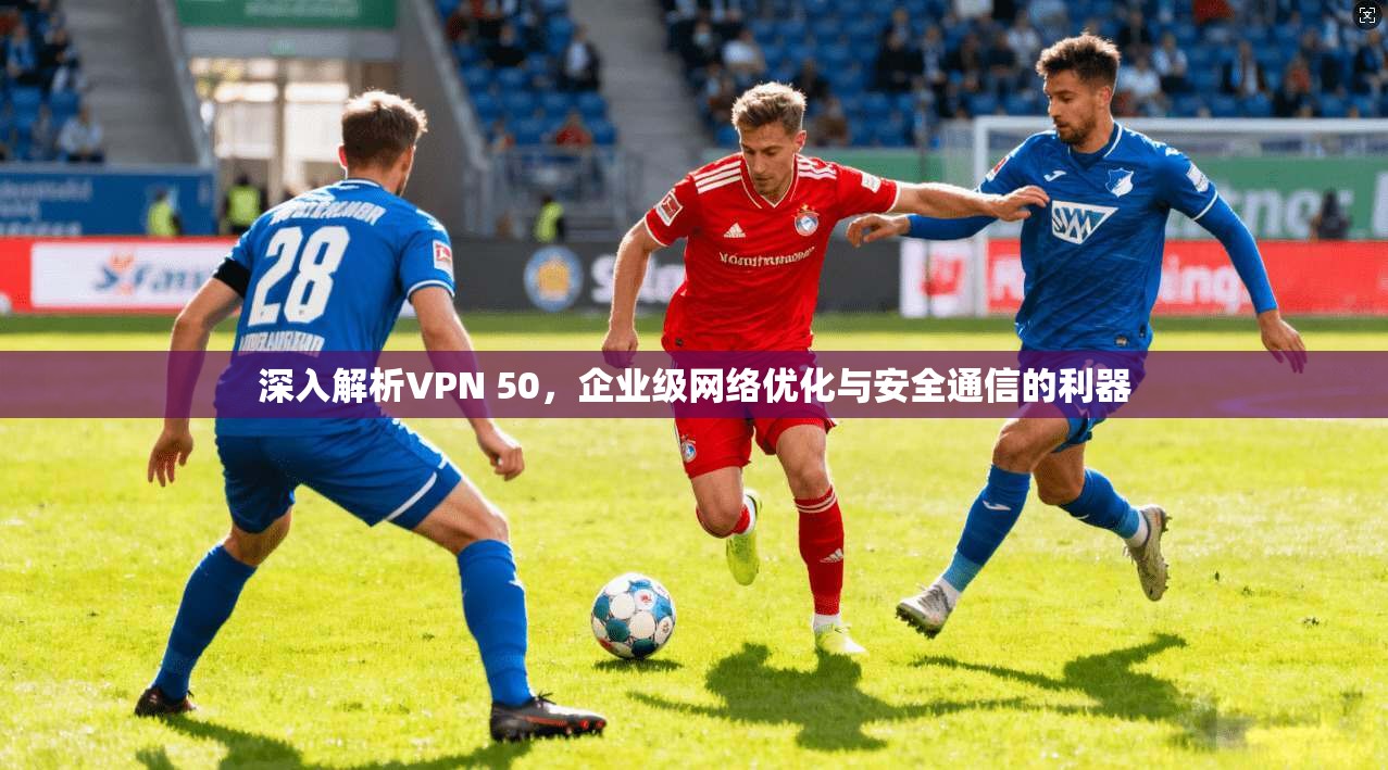 深入解析VPN 50，企业级网络优化与安全通信的利器