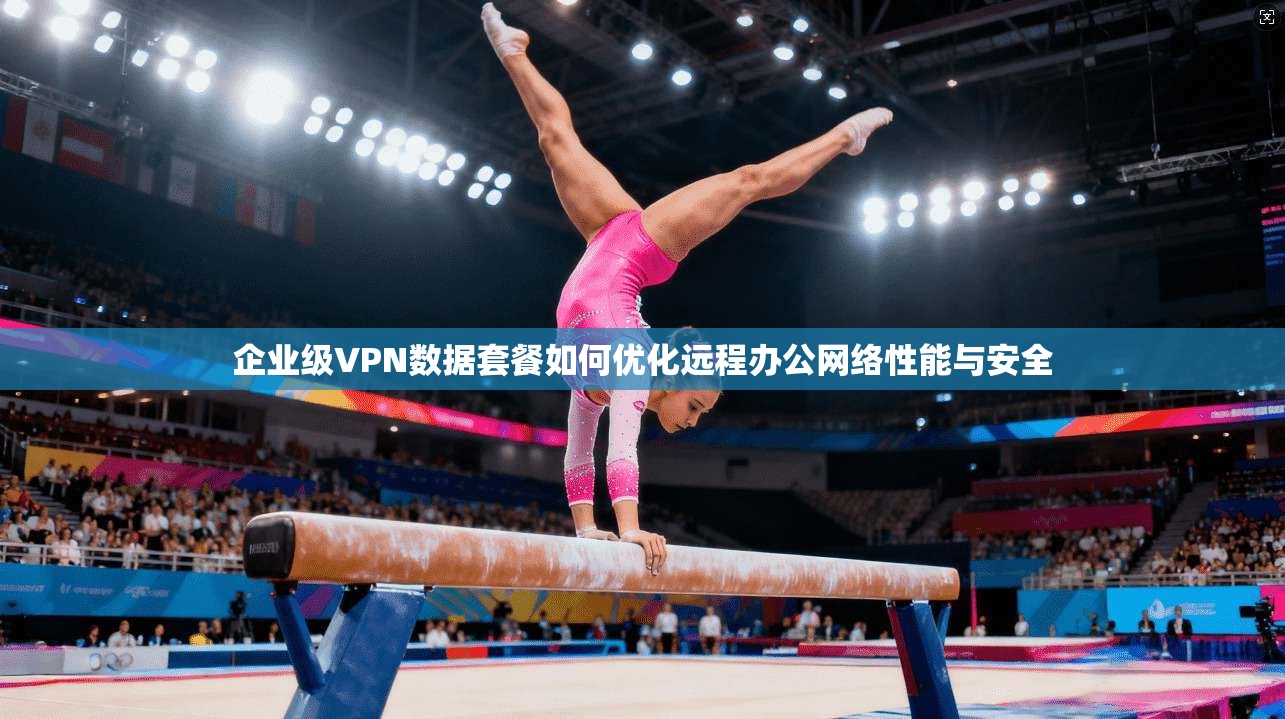 企业级VPN数据套餐如何优化远程办公网络性能与安全
