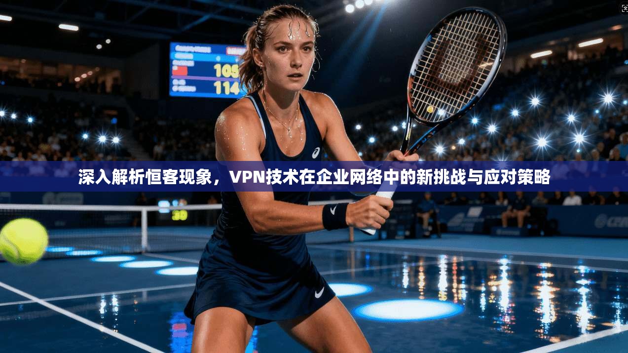 深入解析恒客现象，VPN技术在企业网络中的新挑战与应对策略