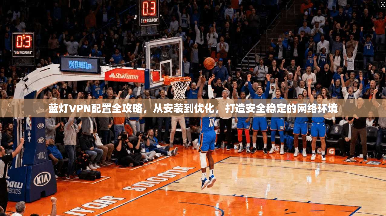 蓝灯VPN配置全攻略，从安装到优化，打造安全稳定的网络环境