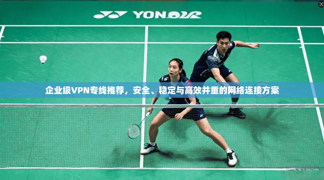 企业级VPN专线推荐，安全、稳定与高效并重的网络连接方案