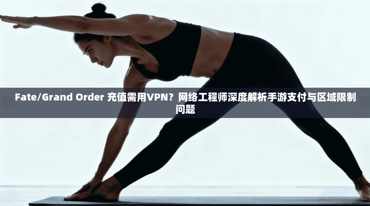 Fate/Grand Order 充值需用VPN？网络工程师深度解析手游支付与区域限制问题