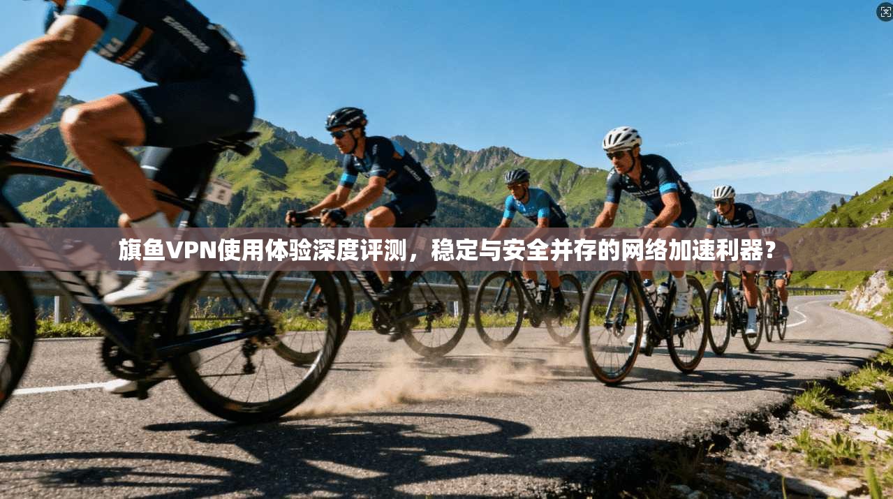 旗鱼VPN使用体验深度评测，稳定与安全并存的网络加速利器？