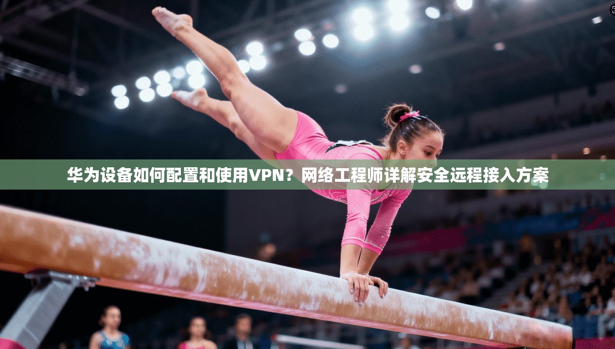 华为设备如何配置和使用VPN？网络工程师详解安全远程接入方案