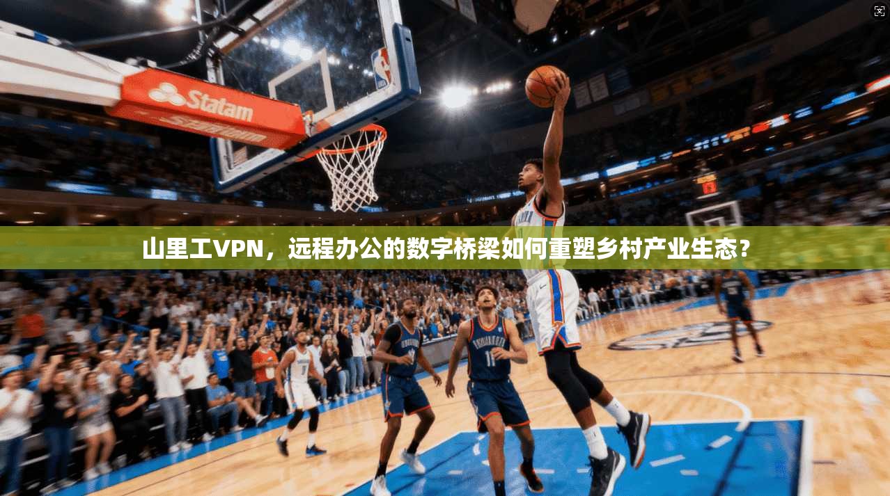 山里工VPN，远程办公的数字桥梁如何重塑乡村产业生态？