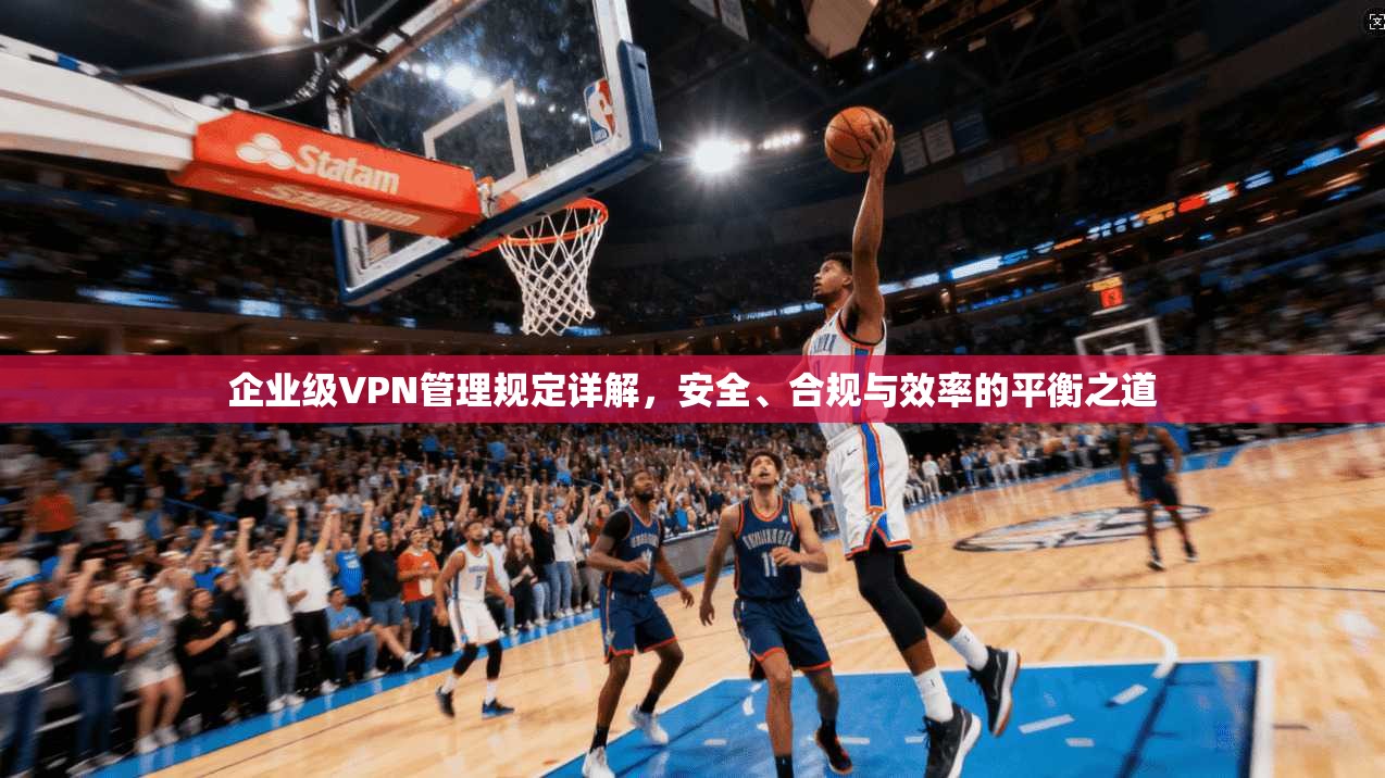 企业级VPN管理规定详解，安全、合规与效率的平衡之道