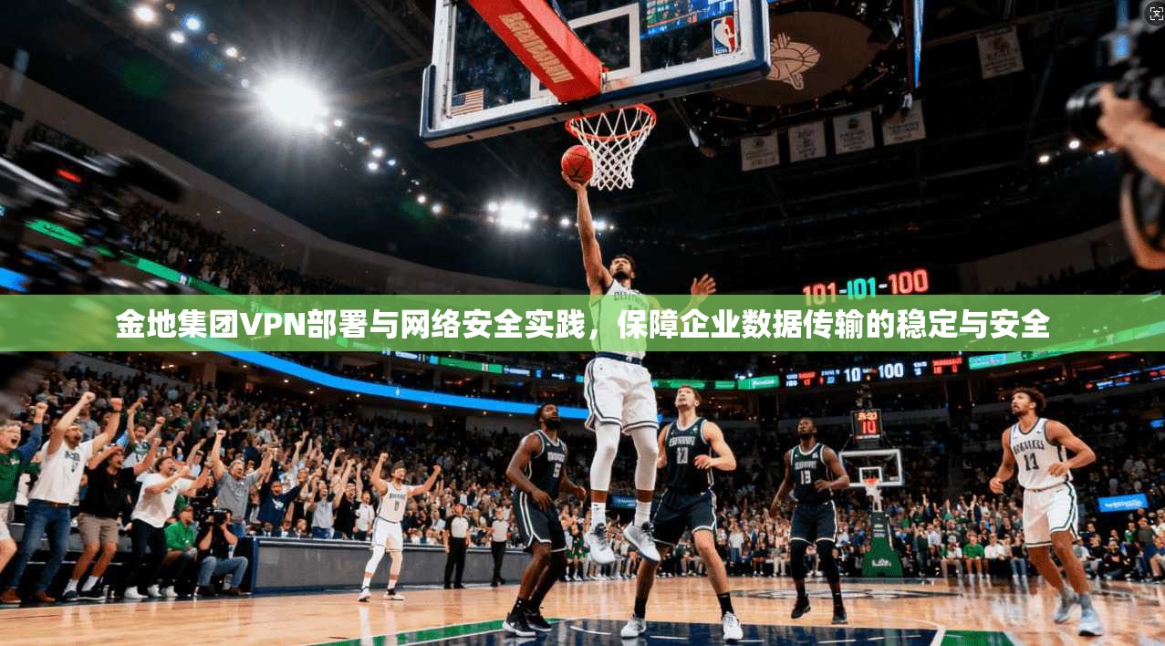金地集团VPN部署与网络安全实践，保障企业数据传输的稳定与安全