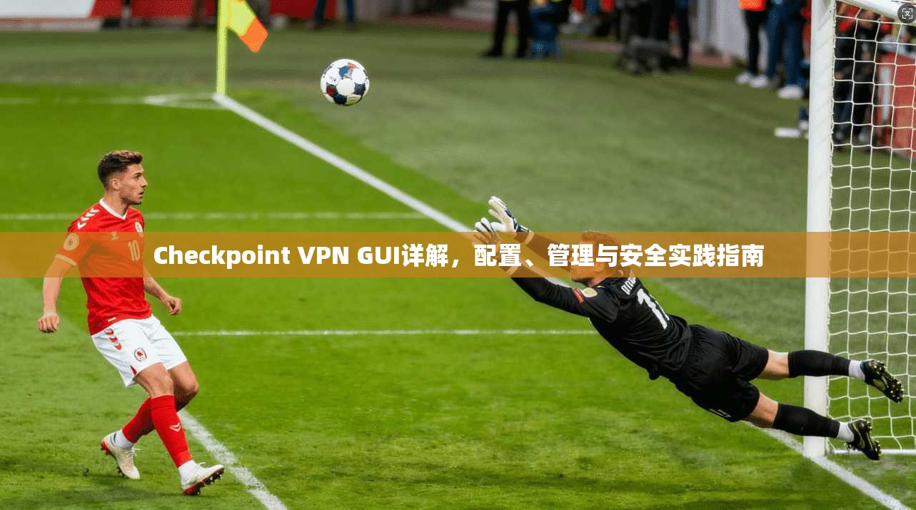 Checkpoint VPN GUI详解，配置、管理与安全实践指南