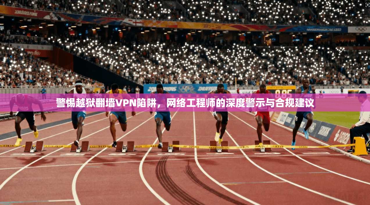警惕越狱翻墙VPN陷阱，网络工程师的深度警示与合规建议