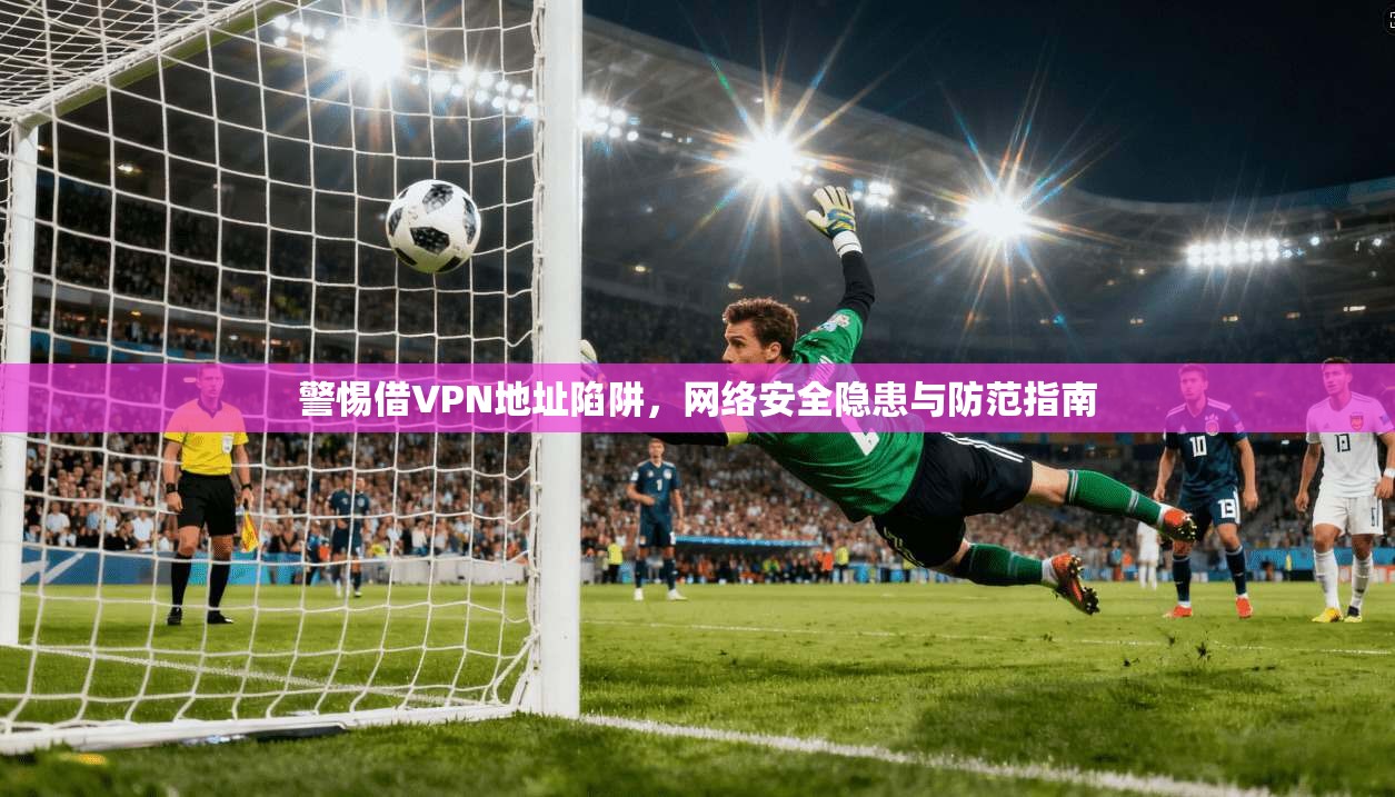 警惕借VPN地址陷阱，网络安全隐患与防范指南