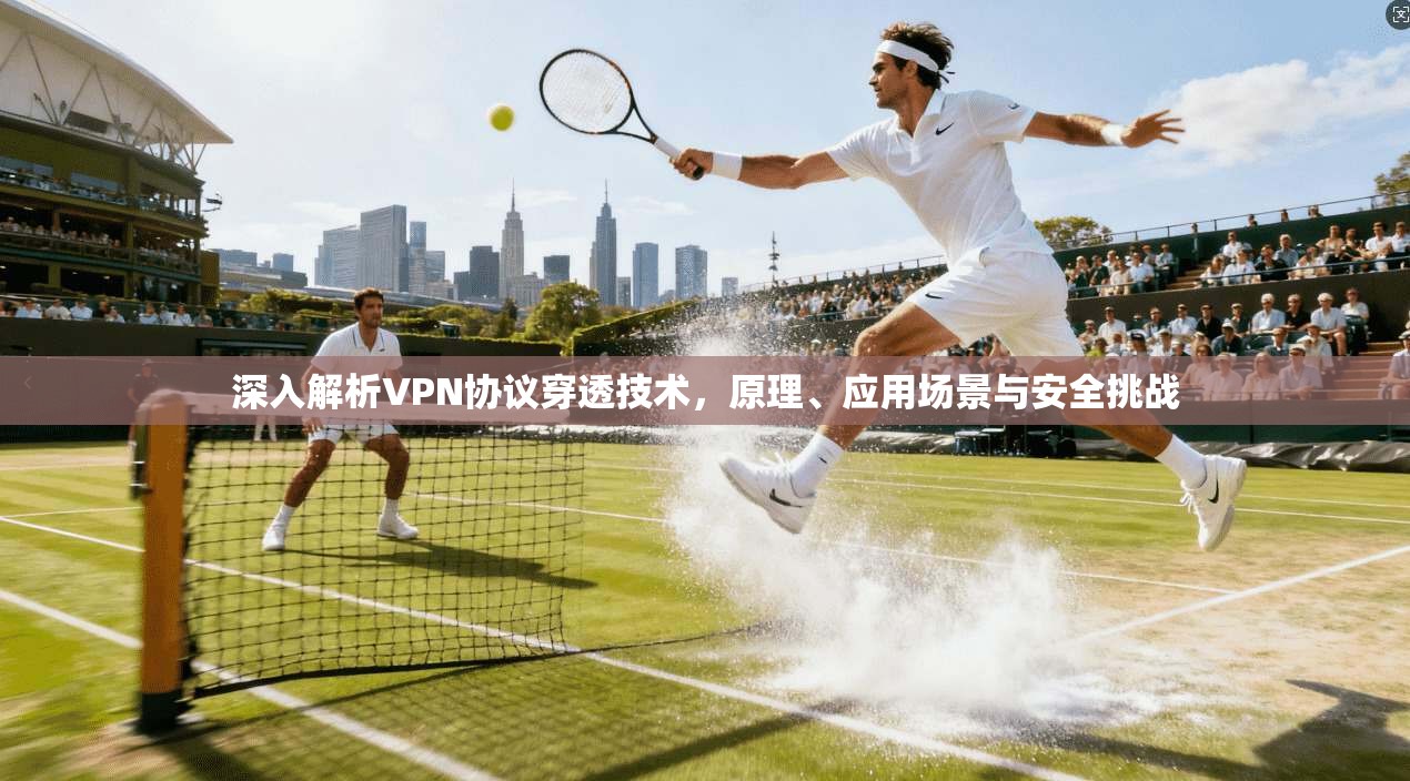 深入解析VPN协议穿透技术，原理、应用场景与安全挑战
